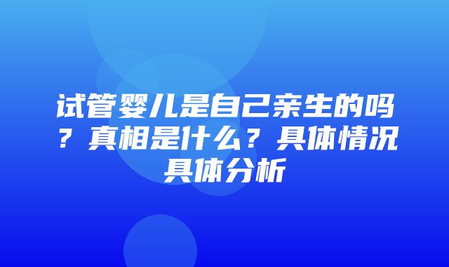 试管婴儿是自己亲生的吗？真相是什么？具体情况具体分析