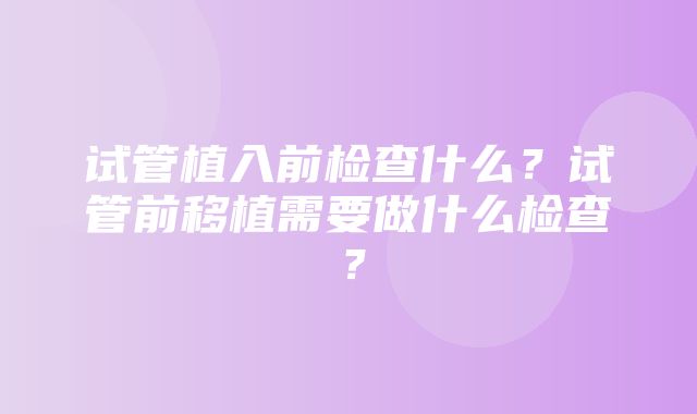 试管植入前检查什么？试管前移植需要做什么检查？