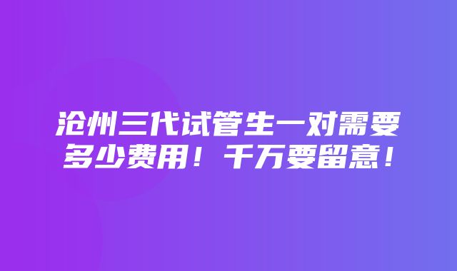 沧州三代试管生一对需要多少费用！千万要留意！