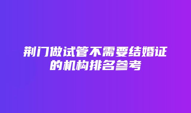 荆门做试管不需要结婚证的机构排名参考