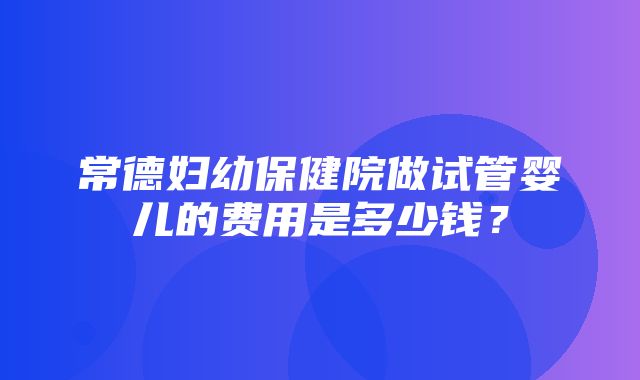 常德妇幼保健院做试管婴儿的费用是多少钱？