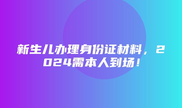 新生儿办理身份证材料，2024需本人到场！