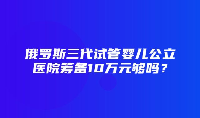 俄罗斯三代试管婴儿公立医院筹备10万元够吗？