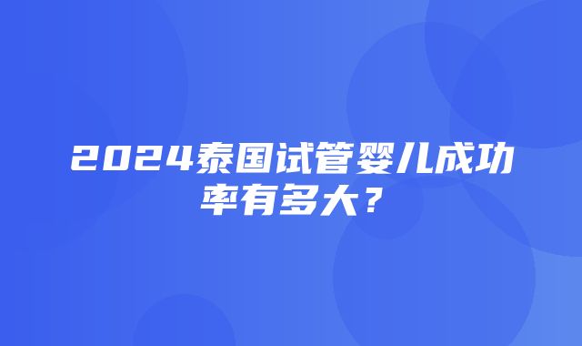 2024泰国试管婴儿成功率有多大？