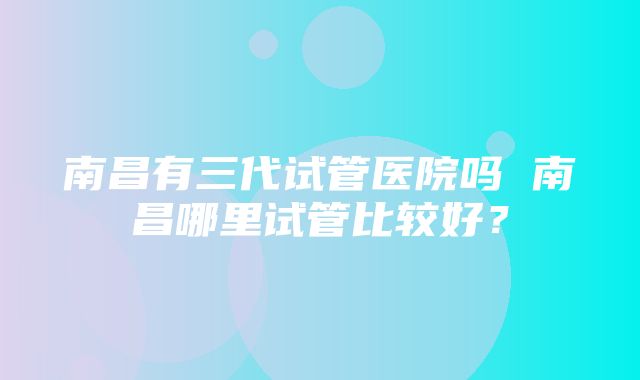 南昌有三代试管医院吗 南昌哪里试管比较好？