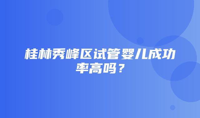 桂林秀峰区试管婴儿成功率高吗？