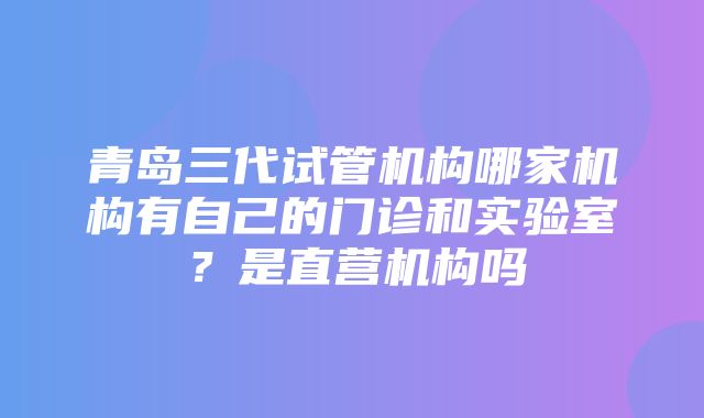 青岛三代试管机构哪家机构有自己的门诊和实验室？是直营机构吗