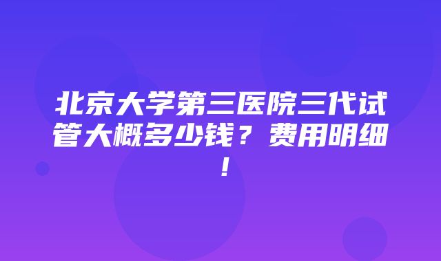 北京大学第三医院三代试管大概多少钱？费用明细！