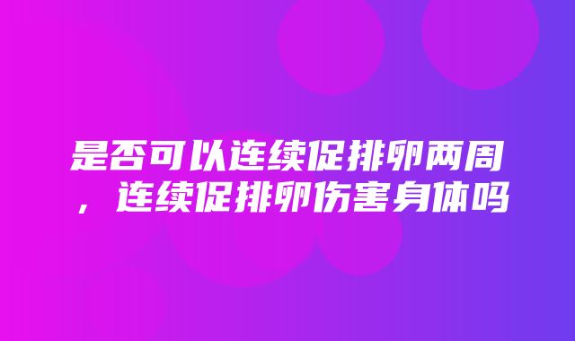 是否可以连续促排卵两周，连续促排卵伤害身体吗