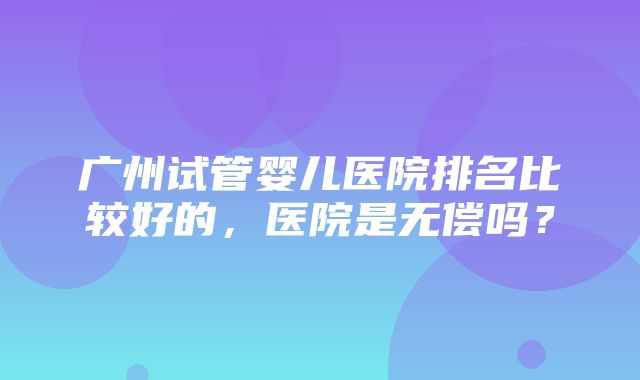 广州试管婴儿医院排名比较好的，医院是无偿吗？