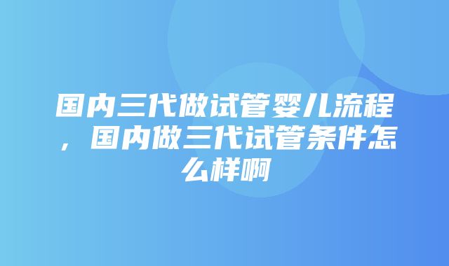 国内三代做试管婴儿流程，国内做三代试管条件怎么样啊