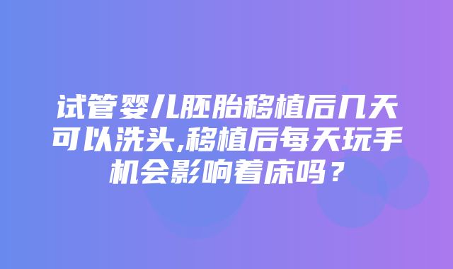 试管婴儿胚胎移植后几天可以洗头,移植后每天玩手机会影响着床吗？