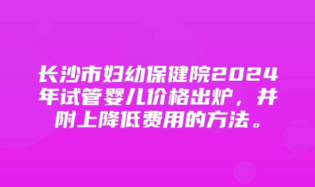 长沙市妇幼保健院2024年试管婴儿价格出炉，并附上降低费用的方法。