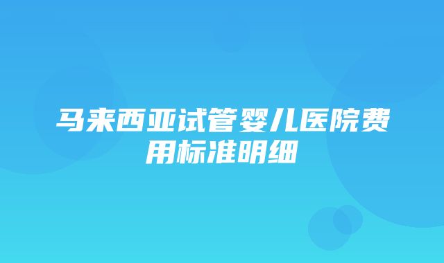 马来西亚试管婴儿医院费用标准明细