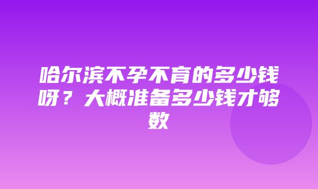 哈尔滨不孕不育的多少钱呀？大概准备多少钱才够数