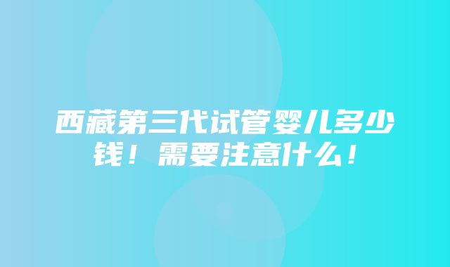 西藏第三代试管婴儿多少钱！需要注意什么！