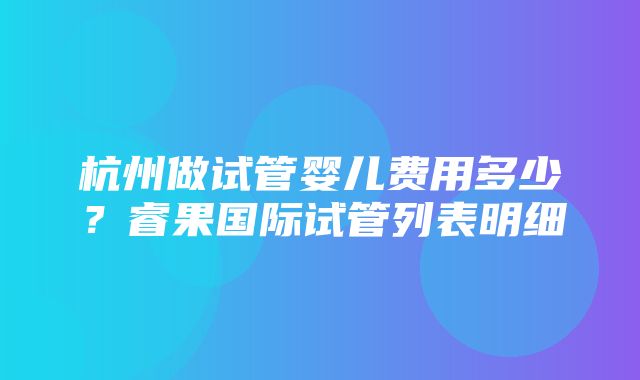 杭州做试管婴儿费用多少？睿果国际试管列表明细