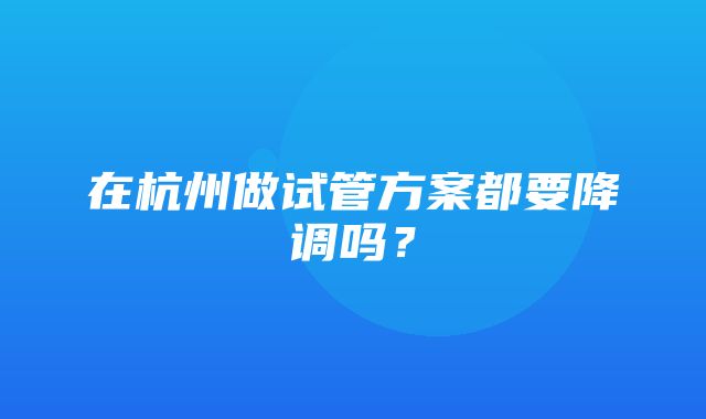 在杭州做试管方案都要降调吗？