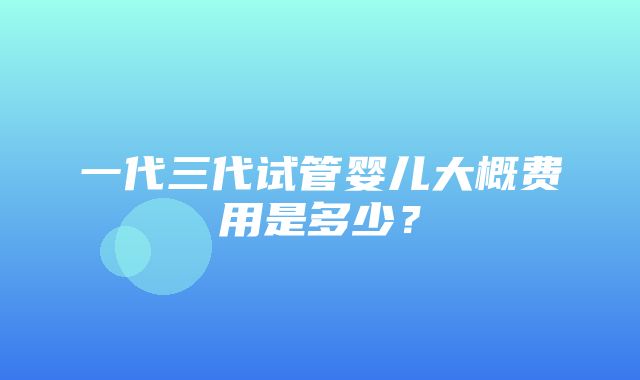 一代三代试管婴儿大概费用是多少？