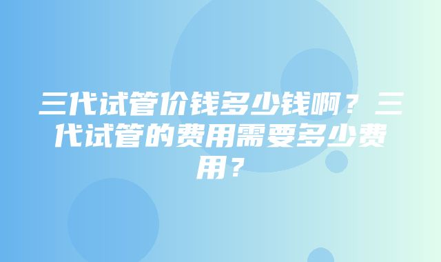 三代试管价钱多少钱啊？三代试管的费用需要多少费用？