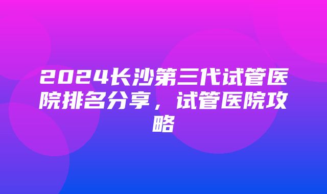 2024长沙第三代试管医院排名分享，试管医院攻略