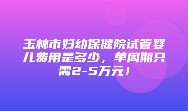 玉林市妇幼保健院试管婴儿费用是多少，单周期只需2-5万元！