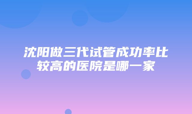 沈阳做三代试管成功率比较高的医院是哪一家