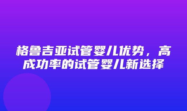 格鲁吉亚试管婴儿优势，高成功率的试管婴儿新选择