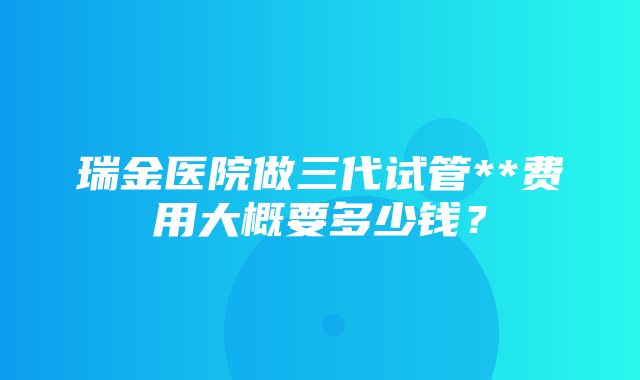 瑞金医院做三代试管**费用大概要多少钱？