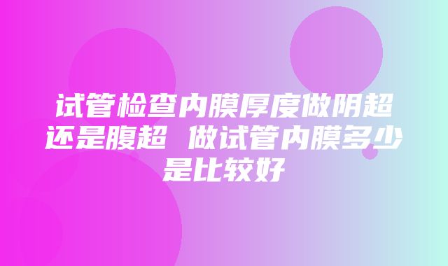 试管检查内膜厚度做阴超还是腹超 做试管内膜多少是比较好