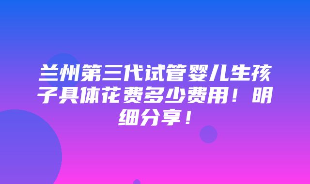 兰州第三代试管婴儿生孩子具体花费多少费用！明细分享！