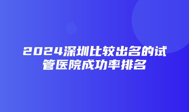 2024深圳比较出名的试管医院成功率排名