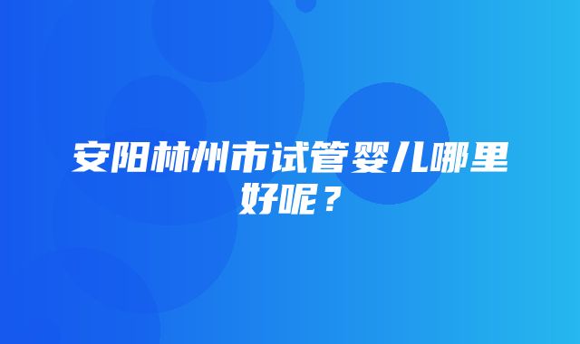 安阳林州市试管婴儿哪里好呢？