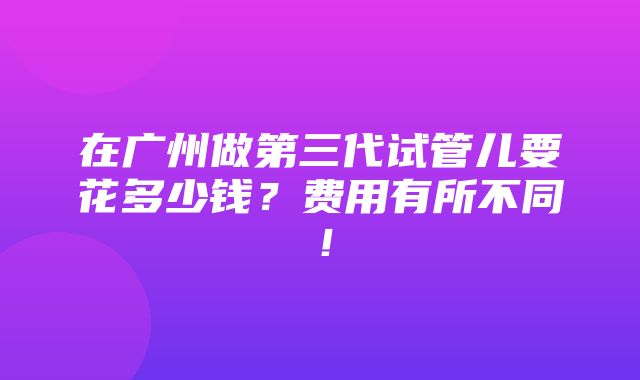 在广州做第三代试管儿要花多少钱？费用有所不同！