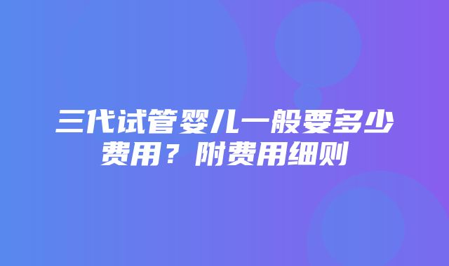 三代试管婴儿一般要多少费用？附费用细则