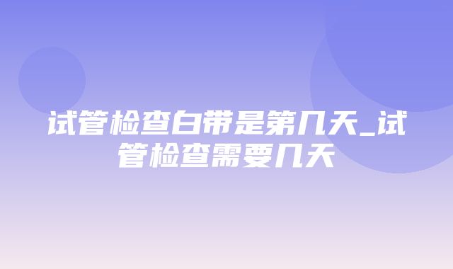 试管检查白带是第几天_试管检查需要几天