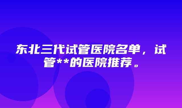 东北三代试管医院名单，试管**的医院推荐。