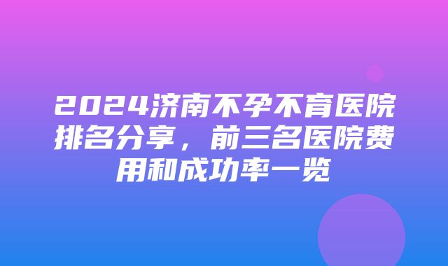 2024济南不孕不育医院排名分享，前三名医院费用和成功率一览