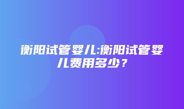 衡阳试管婴儿:衡阳试管婴儿费用多少？