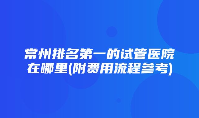 常州排名第一的试管医院在哪里(附费用流程参考)