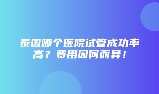 泰国哪个医院试管成功率高？费用因何而异！