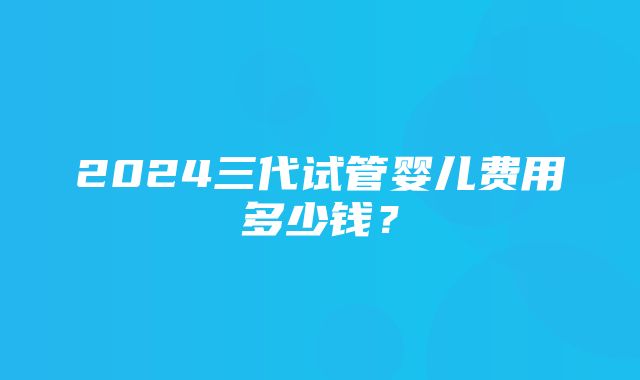 2024三代试管婴儿费用多少钱？