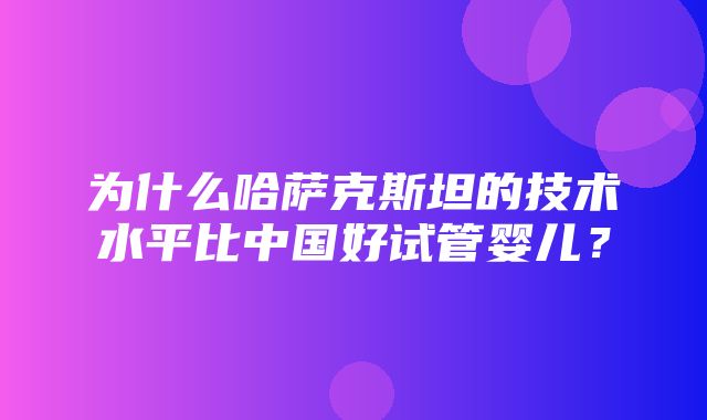 为什么哈萨克斯坦的技术水平比中国好试管婴儿？