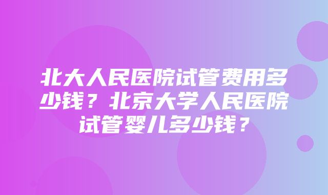 北大人民医院试管费用多少钱？北京大学人民医院试管婴儿多少钱？