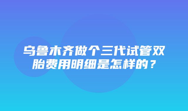 乌鲁木齐做个三代试管双胎费用明细是怎样的？