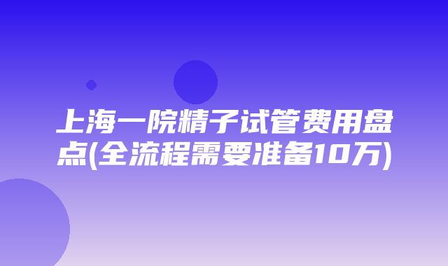 上海一院精子试管费用盘点(全流程需要准备10万)