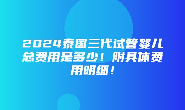 2024泰国三代试管婴儿总费用是多少！附具体费用明细！