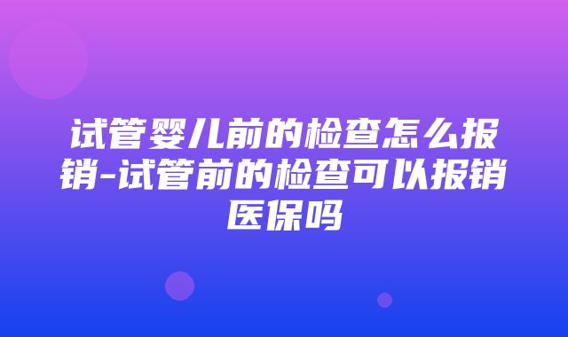 试管婴儿前的检查怎么报销-试管前的检查可以报销医保吗