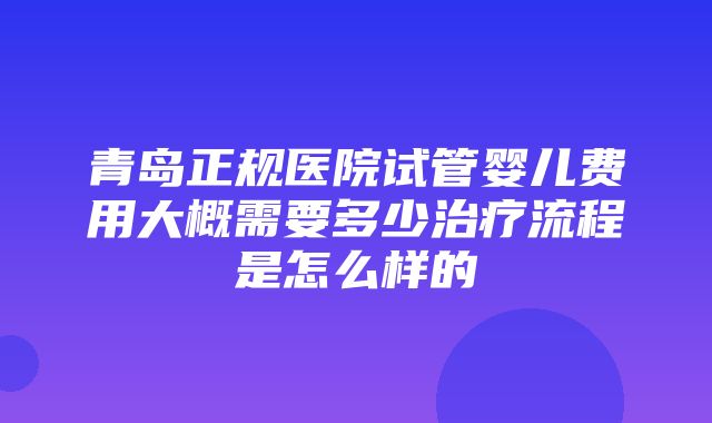 青岛正规医院试管婴儿费用大概需要多少治疗流程是怎么样的