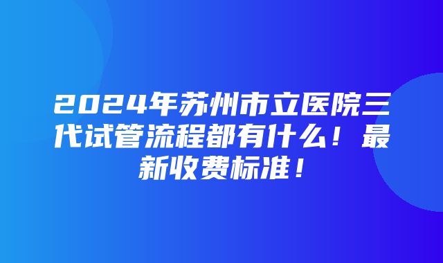 2024年苏州市立医院三代试管流程都有什么！最新收费标准！